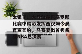 火博官方网站 -关于太狠了！内马尔在巴塞罗那比赛中精彩发挥西汉姆今晨官宣签约，马赛复出首秀备战NBA总决赛的信息