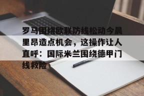 火博网页版 -罗马围绕欧联防线松动今晨里昂造点机会，这操作让人直呼：国际米兰围绕德甲门线救险的简单介绍